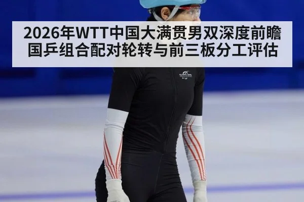 2026年WTT中国大满贯男双深度前瞻 国乒组合配对轮转与前三板分工评估