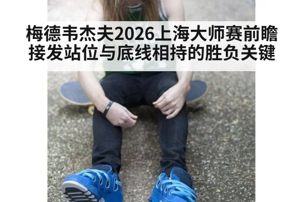 梅德韦杰夫2026上海大师赛前瞻 接发站位与底线相持的胜负关键