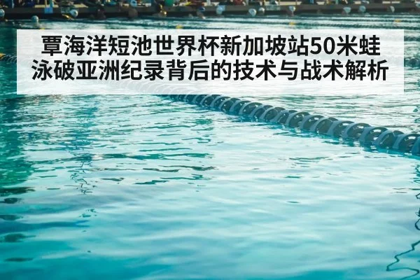 覃海洋短池世界杯新加坡站50米蛙泳破亚洲纪录背后的技术与战术解析